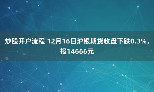 炒股开户流程 12月16日沪银期货收盘下跌0.3%，报14666元