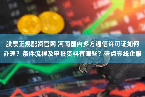 股票正规配资官网 河南国内多方通信许可证如何办理？条件流程及申报资料有哪些？壹点壹线企服