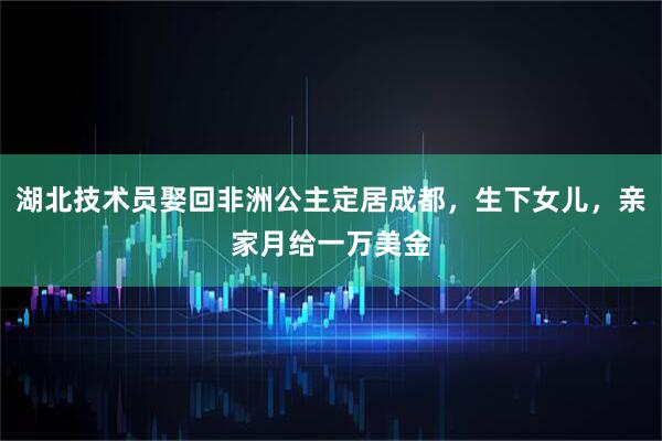 湖北技术员娶回非洲公主定居成都，生下女儿，亲家月给一万美金