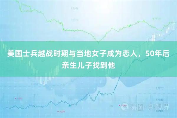 美国士兵越战时期与当地女子成为恋人，50年后亲生儿子找到他