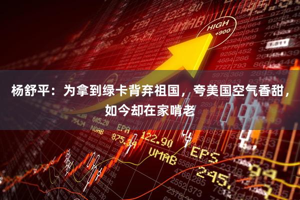 杨舒平：为拿到绿卡背弃祖国，夸美国空气香甜，如今却在家啃老