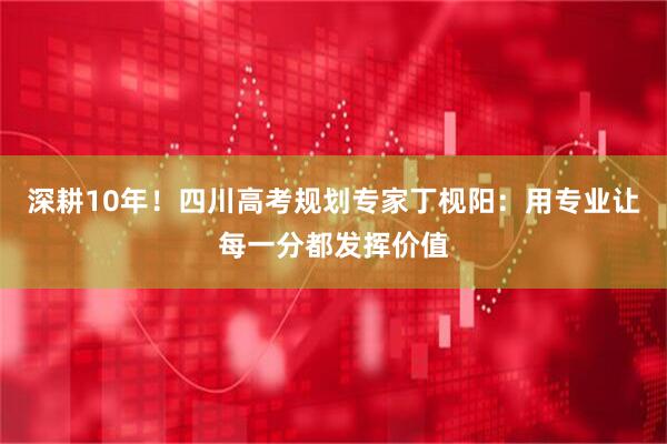 深耕10年！四川高考规划专家丁枧阳：用专业让每一分都发挥价值